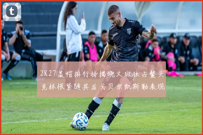 2K27盖帽排行榜揭晓文班独占鳌头克林根紧随其后戈贝尔凯斯勒表现不俗