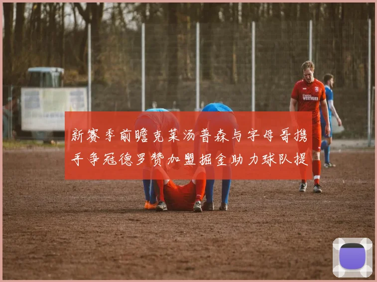新赛季前瞻克莱汤普森与字母哥携手争冠德罗赞加盟掘金助力球队提升实力
