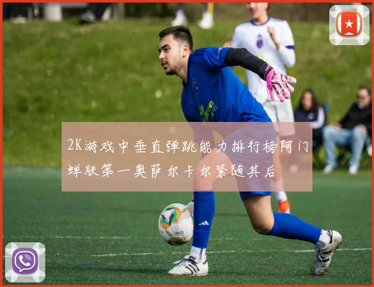 2K游戏中垂直弹跳能力排行榜阿门蝉联第一奥萨尔卡尔紧随其后