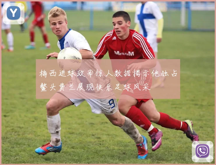 梅西进球效率惊人数据揭示他独占鳌头费兰展现快乐足球风采