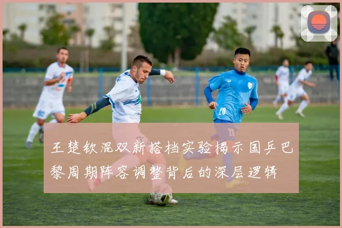 王楚钦混双新搭档实验揭示国乒巴黎周期阵容调整背后的深层逻辑
