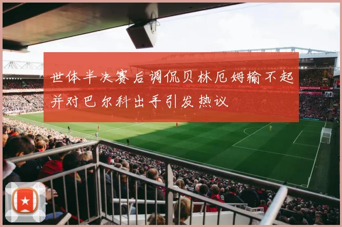 世体半决赛后调侃贝林厄姆输不起并对巴尔科出手引发热议
